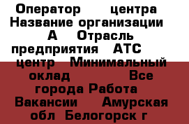 Оператор Call-центра › Название организации ­ А3 › Отрасль предприятия ­ АТС, call-центр › Минимальный оклад ­ 17 000 - Все города Работа » Вакансии   . Амурская обл.,Белогорск г.